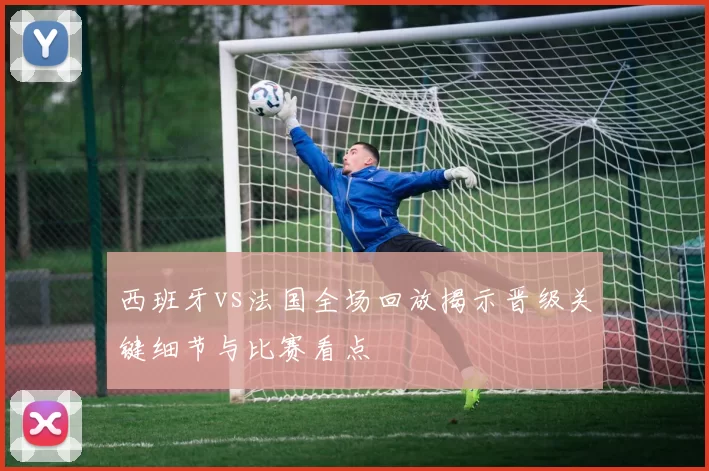 西班牙vs法国全场回放揭示晋级关键细节与比赛看点