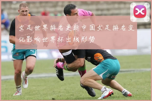 女足世界排名更新中国女足排名变化影响世界杯出线形势