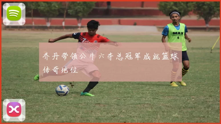 乔丹带领公牛六夺总冠军成就篮球传奇地位