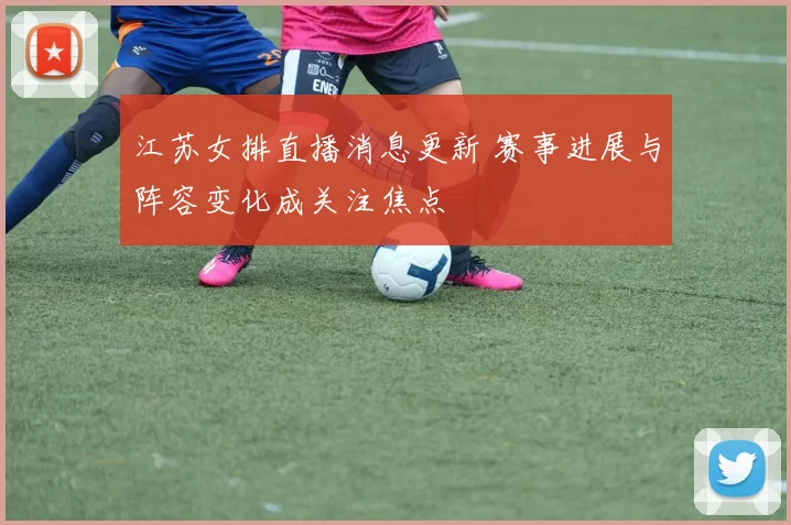 江苏女排直播消息更新 赛事进展与阵容变化成关注焦点