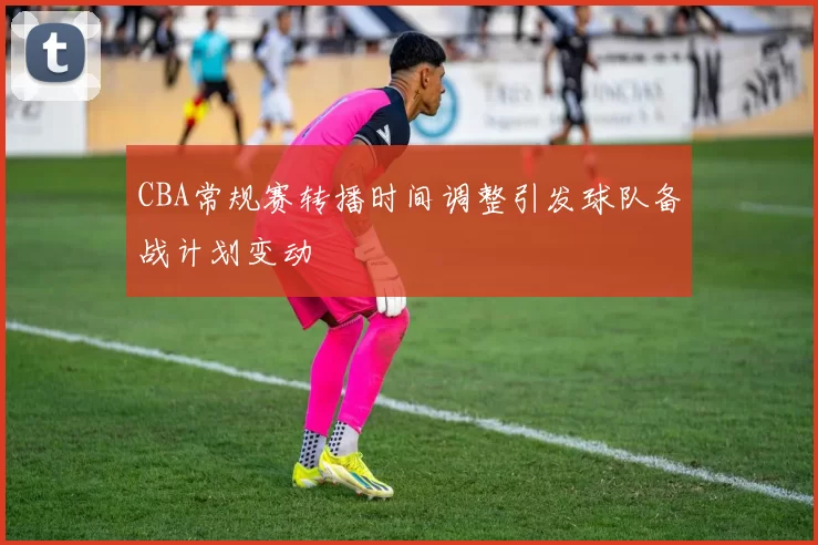 CBA常规赛转播时间调整引发球队备战计划变动