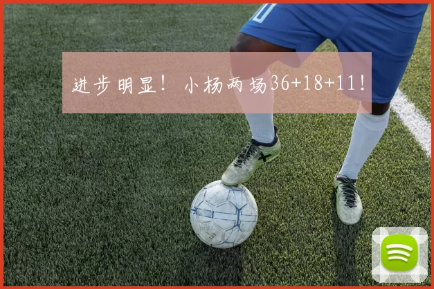 进步明显！小杨两场36+18+11！