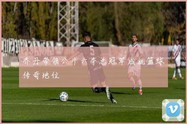 乔丹带领公牛六夺总冠军成就篮球传奇地位