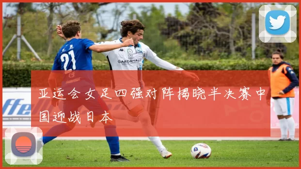 亚运会女足四强对阵揭晓半决赛中国迎战日本