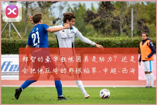 郑智的豪华教练团真是助力？还是会把他压垮的那根稻草_中超_西海岸_青岛