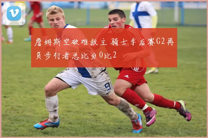 詹姆斯空砍难救主 骑士季后赛G2再负步行者总比分0比2