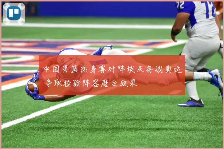 中国男篮热身赛对阵埃及备战奥运 争取检验阵容磨合效果