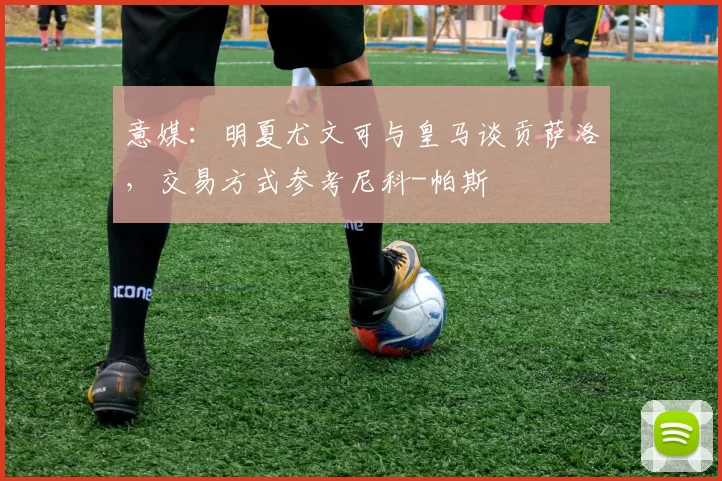 意媒：明夏尤文可与皇马谈贡萨洛，交易方式参考尼科-帕斯