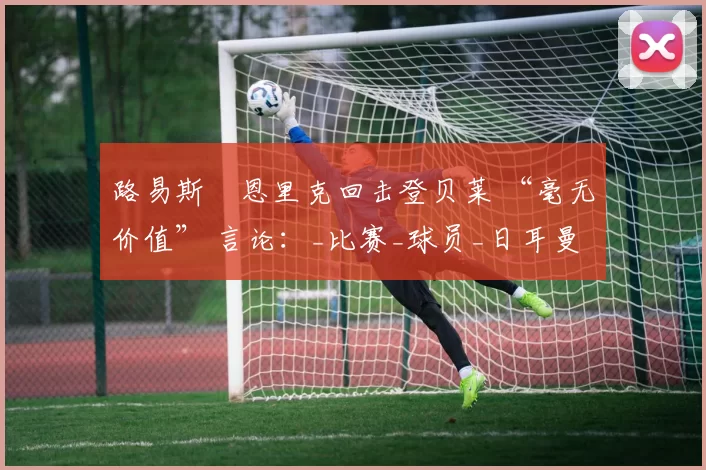 路易斯・恩里克回击登贝莱 “毫无价值” 言论：_比赛_球员_日耳曼