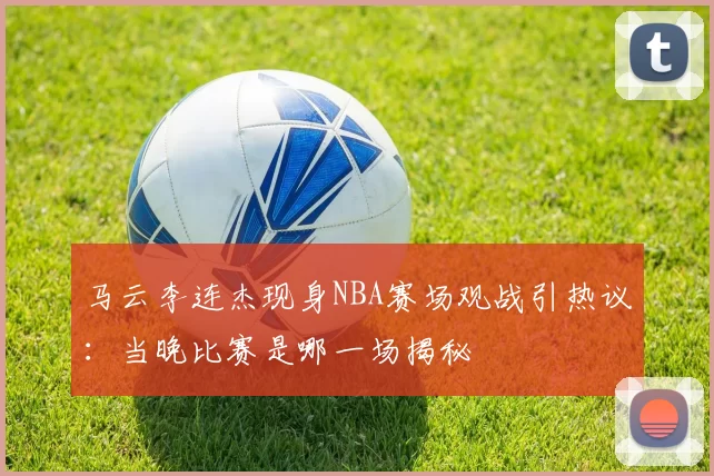 马云李连杰现身NBA赛场观战引热议：当晚比赛是哪一场揭秘