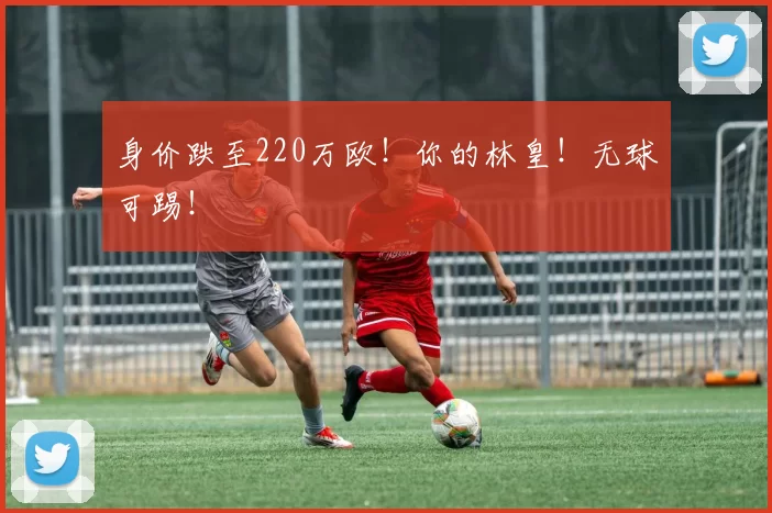 身价跌至220万欧！你的林皇！无球可踢！