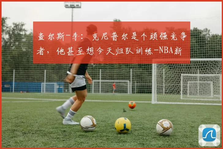 查尔斯-李：克尼普尔是个顽强竞争者，他甚至想今天归队训练-NBA新闻