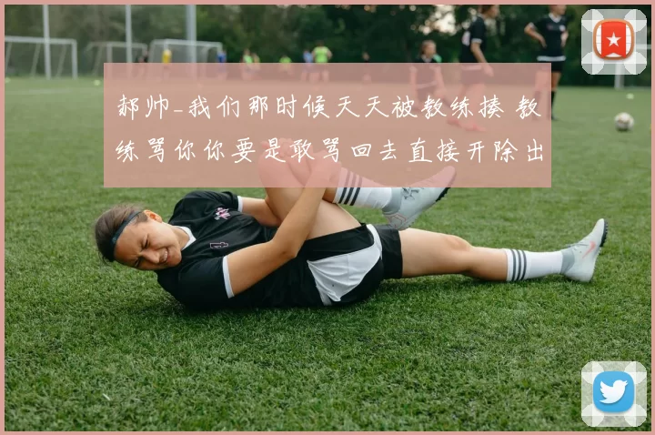 郝帅_我们那时候天天被教练揍 教练骂你你要是敢骂回去直接开除出国家队