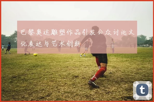 巴黎奥运雕塑作品引发公众讨论文化表达与艺术创新