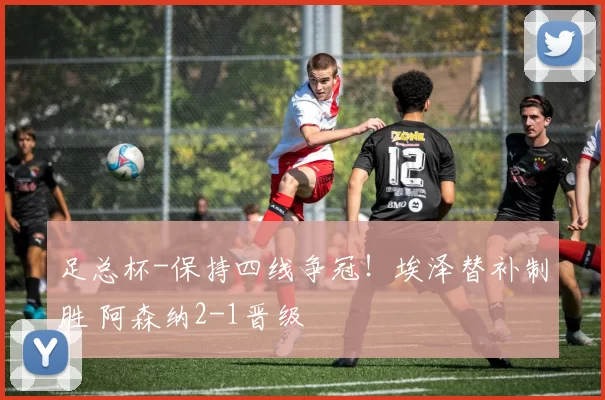 足总杯-保持四线争冠！埃泽替补制胜 阿森纳2-1晋级