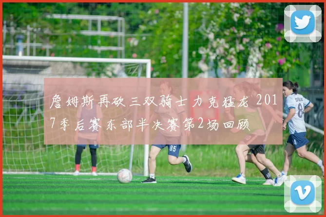 詹姆斯再砍三双骑士力克猛龙 2017季后赛东部半决赛第2场回顾