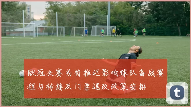欧冠决赛或将推迟影响球队备战赛程与转播及门票退改政策安排
