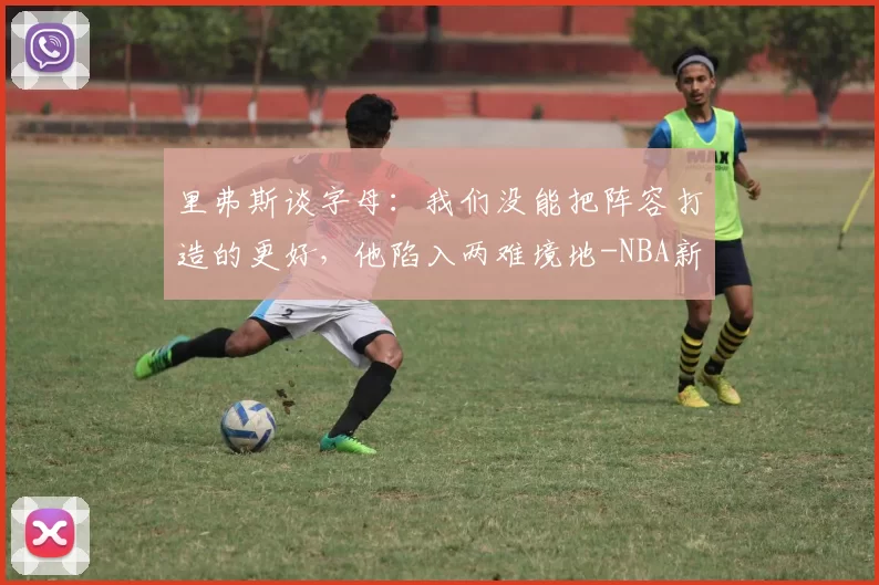 里弗斯谈字母：我们没能把阵容打造的更好，他陷入两难境地-NBA新闻