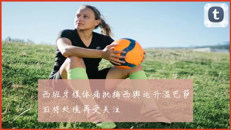 西班牙媒体痛批梅西舆论升温巴萨旧将处境再受关注