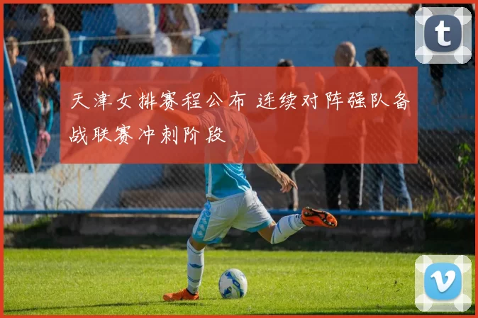 天津女排赛程公布 连续对阵强队备战联赛冲刺阶段