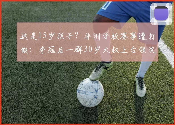 这是15岁孩子？非洲学校赛事遭打假：夺冠后一群30岁大叔上台领奖