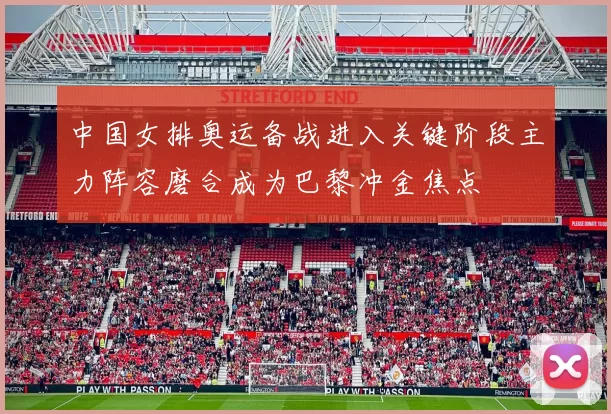 中国女排奥运备战进入关键阶段主力阵容磨合成为巴黎冲金焦点