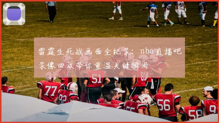 雷霆生死战画面全纪录：nba直播吧录像回放带你重温关键瞬间
