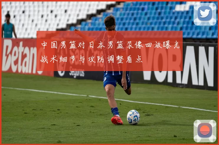 中国男篮对日本男篮录像回放曝光战术细节与攻防调整看点
