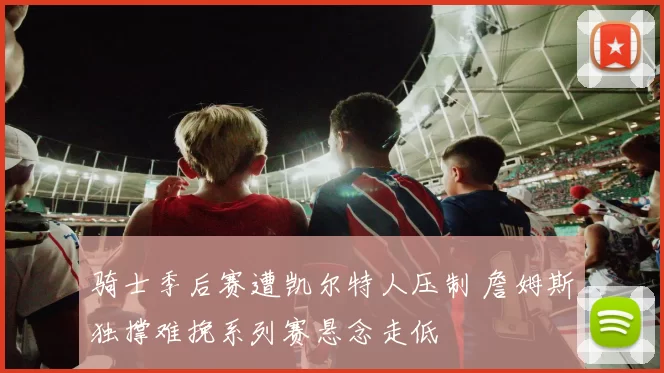 骑士季后赛遭凯尔特人压制 詹姆斯独撑难挽系列赛悬念走低