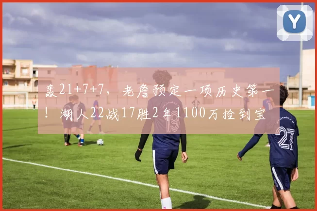 轰21+7+7，老詹预定一项历史第一！湖人22战17胜2年1100万捡到宝