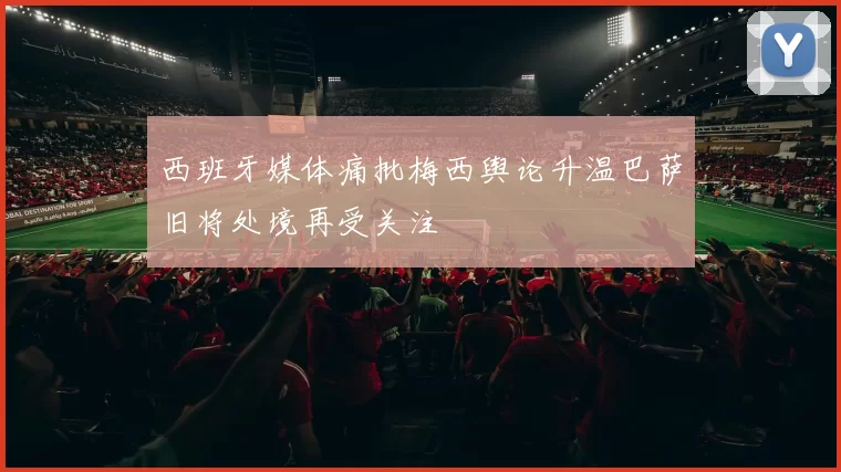 西班牙媒体痛批梅西舆论升温巴萨旧将处境再受关注