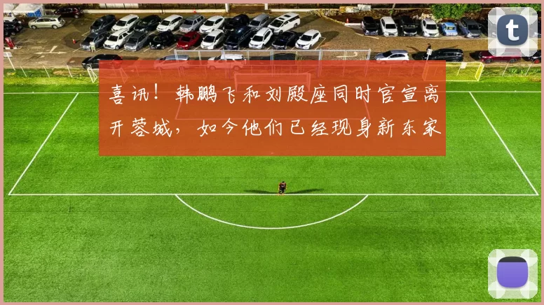 喜讯！韩鹏飞和刘殿座同时官宣离开蓉城，如今他们已经现身新东家首秀_成都_比赛_球迷