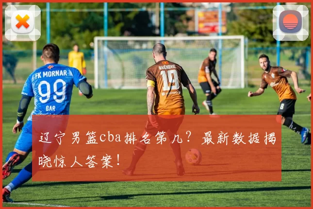 辽宁男篮cba排名第几？最新数据揭晓惊人答案！