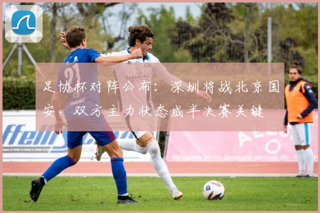 足协杯对阵公布：深圳将战北京国安，双方主力状态成半决赛关键