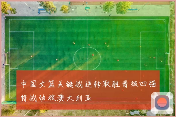 中国女篮关键战逆转取胜晋级四强将战劲旅澳大利亚