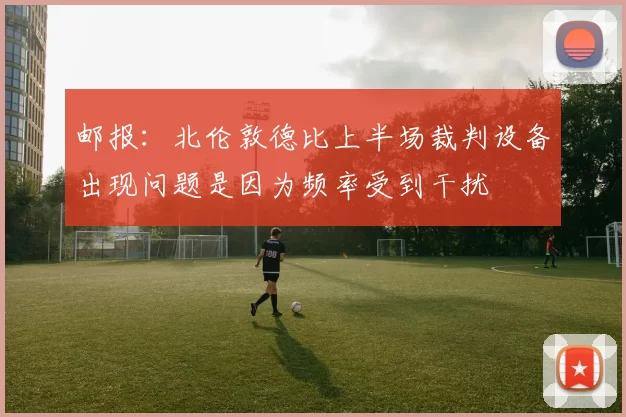 邮报：北伦敦德比上半场裁判设备出现问题是因为频率受到干扰