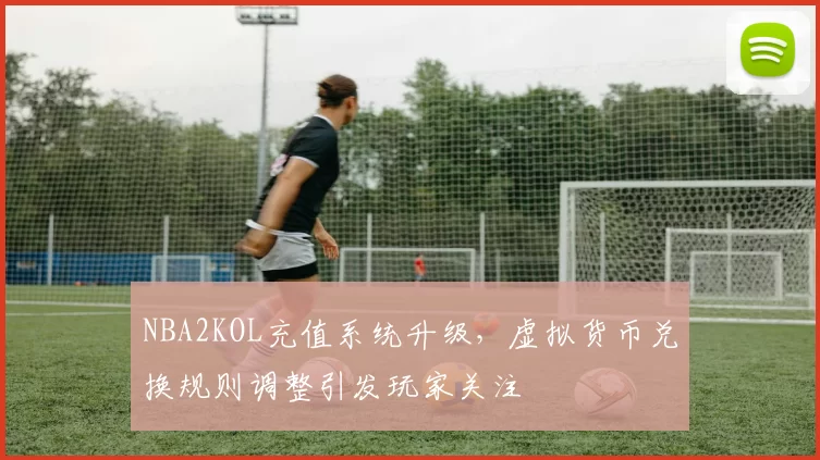NBA2KOL充值系统升级，虚拟货币兑换规则调整引发玩家关注
