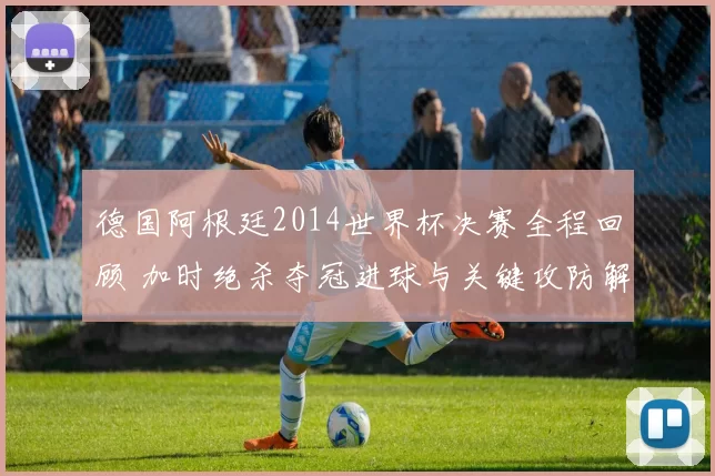 德国阿根廷2014世界杯决赛全程回顾 加时绝杀夺冠进球与关键攻防解析