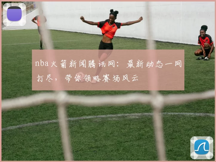 nba火箭新闻腾讯网：最新动态一网打尽，带你领略赛场风云