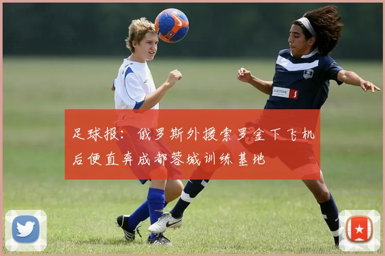 足球报：俄罗斯外援索罗金下飞机后便直奔成都蓉城训练基地