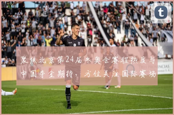 聚焦北京第24届冬奥会赛程热度与中国夺金期待，方位关注国际赛场