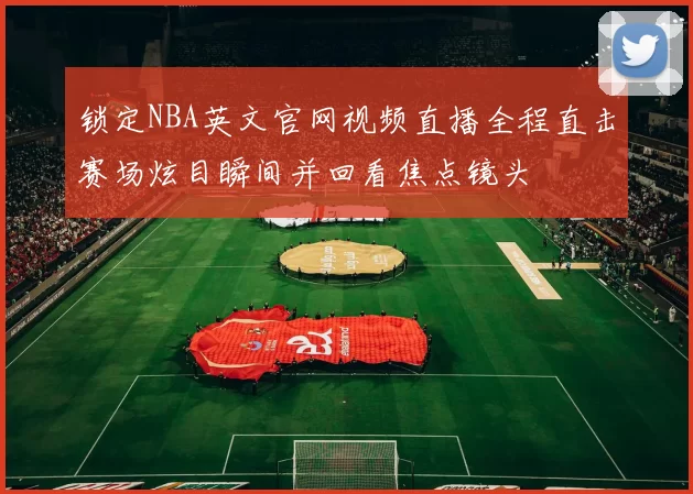 锁定NBA英文官网视频直播全程直击赛场炫目瞬间并回看焦点镜头