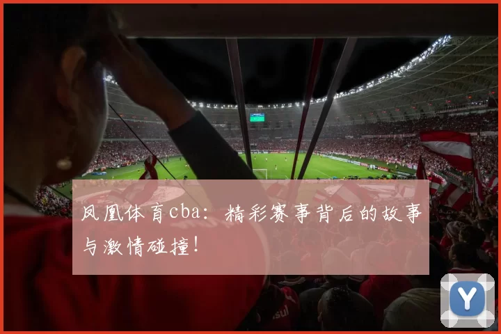 凤凰体育cba：精彩赛事背后的故事与激情碰撞！