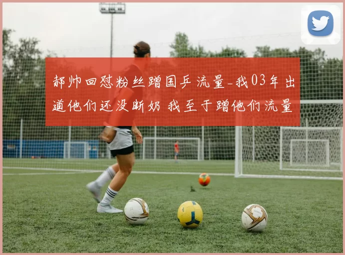 郝帅回怼粉丝蹭国乒流量_我03年出道他们还没断奶 我至于蹭他们流量吗