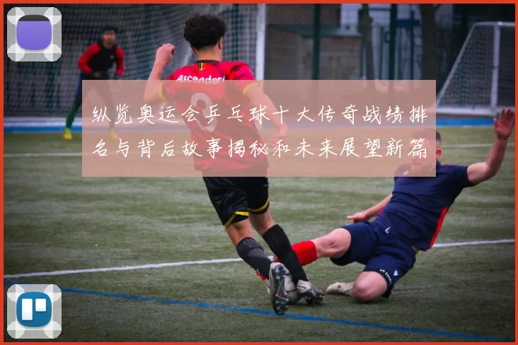 纵览奥运会乒乓球十大传奇战绩排名与背后故事揭秘和未来展望新篇