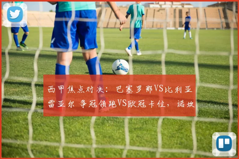 西甲焦点对决：巴塞罗那VS比利亚雷亚尔 争冠领跑VS欧冠卡位，诺坎普传控遇潜水艇反击_巴萨