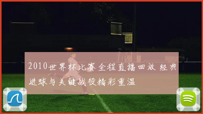 2010世界杯比赛全程直播回放 经典进球与关键战役精彩重温