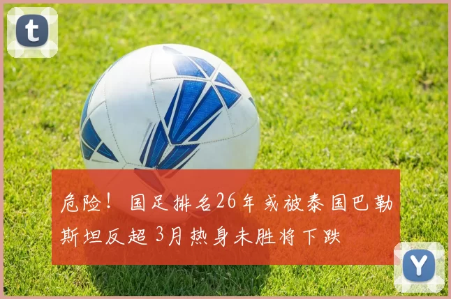 危险！国足排名26年或被泰国巴勒斯坦反超 3月热身未胜将下跌