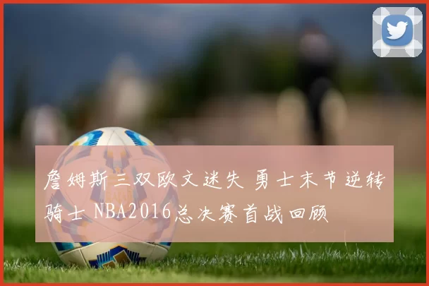 詹姆斯三双欧文迷失 勇士末节逆转骑士 NBA2016总决赛首战回顾