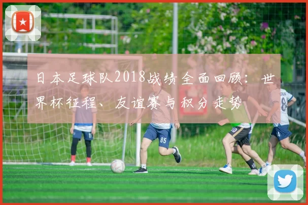 日本足球队2018战绩全面回顾：世界杯征程、友谊赛与积分走势